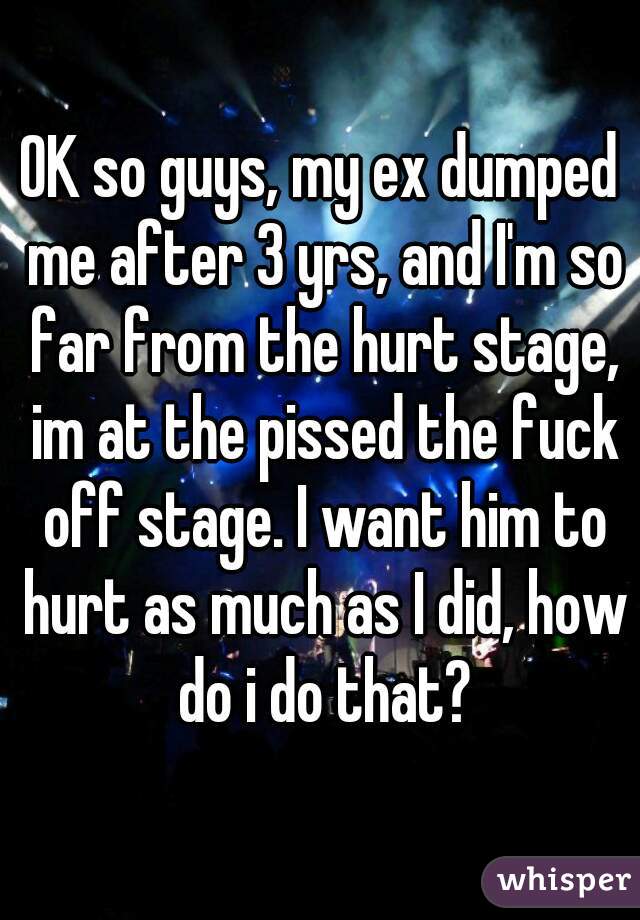 OK so guys, my ex dumped me after 3 yrs, and I'm so far from the hurt stage, im at the pissed the fuck off stage. I want him to hurt as much as I did, how do i do that?
