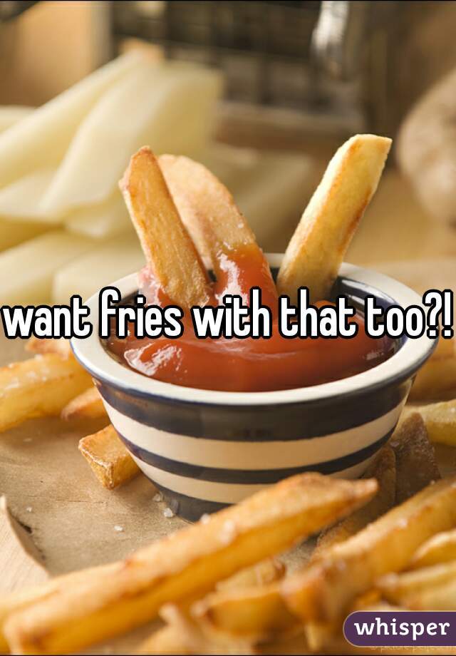 want fries with that too?!