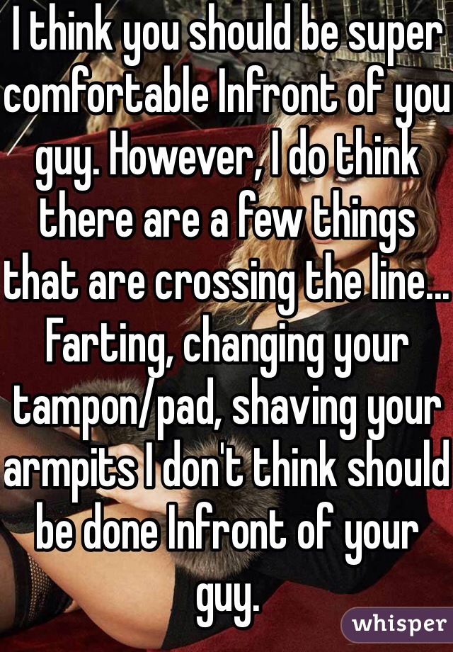I think you should be super comfortable Infront of you guy. However, I do think there are a few things that are crossing the line... Farting, changing your tampon/pad, shaving your armpits I don't think should be done Infront of your guy. 