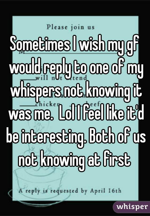 Sometimes I wish my gf would reply to one of my whispers not knowing it was me.  Lol I feel like it'd be interesting. Both of us not knowing at first 