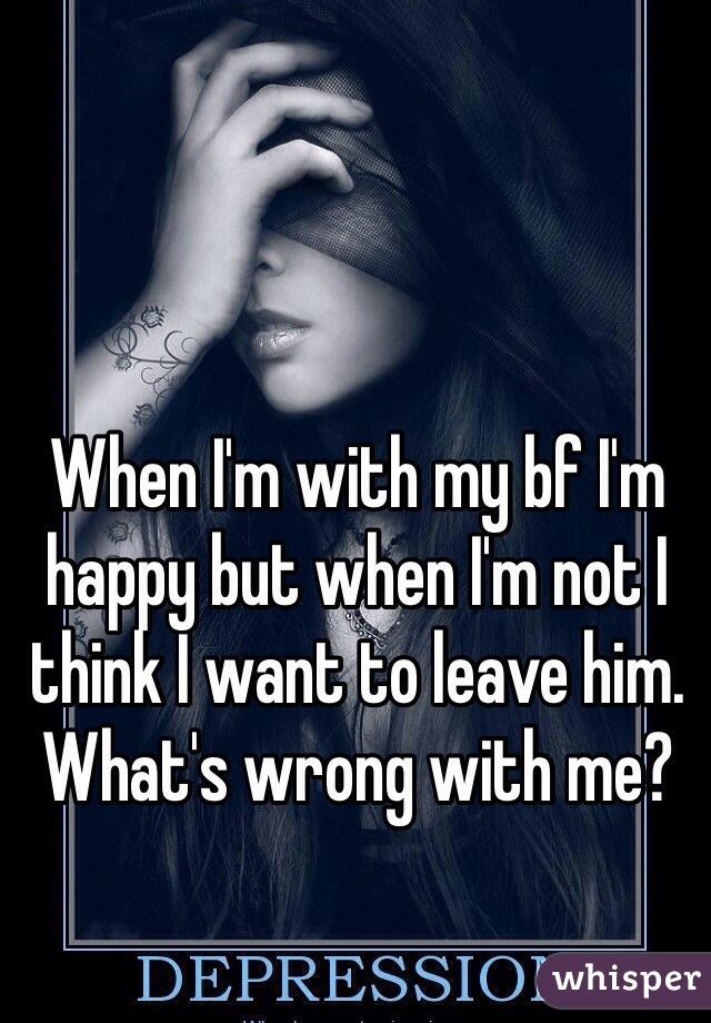 When I'm with my bf I'm happy but when I'm not I think I want to leave him. What's wrong with me? 