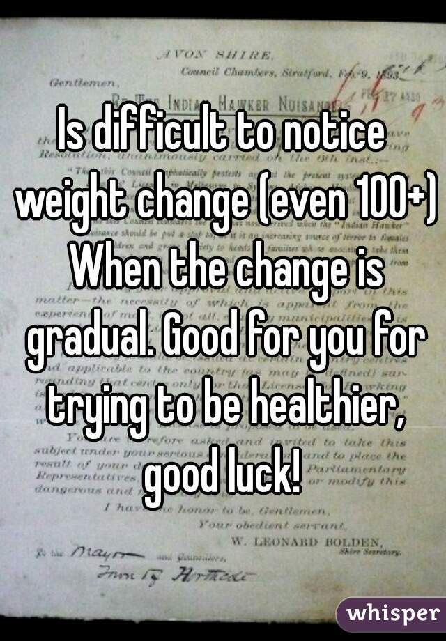 Is difficult to notice weight change (even 100+) When the change is gradual. Good for you for trying to be healthier, good luck! 