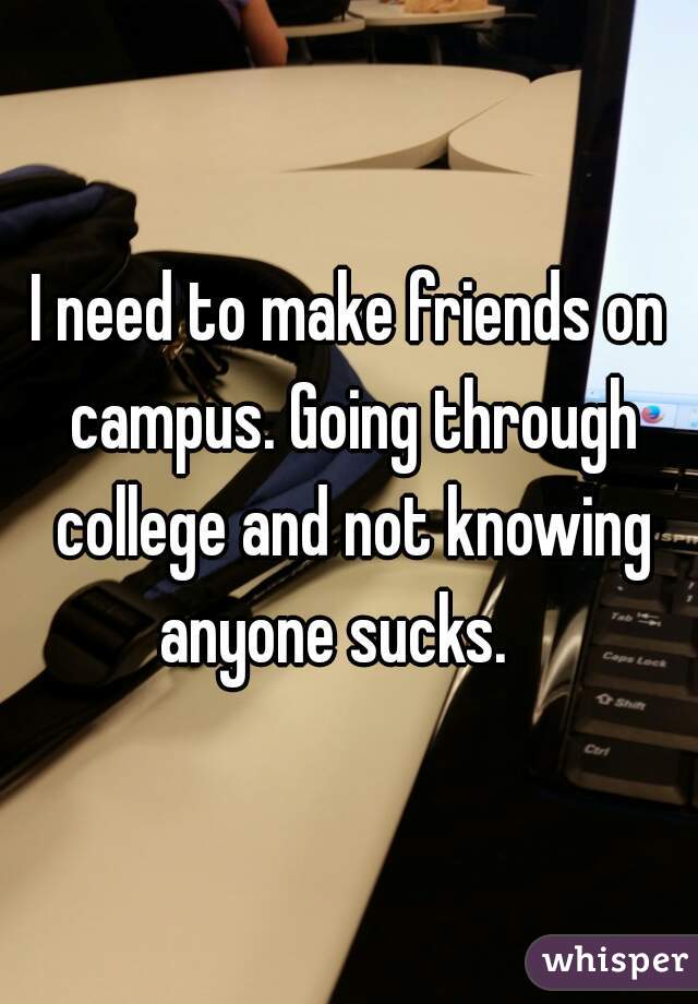 I need to make friends on campus. Going through college and not knowing anyone sucks.   