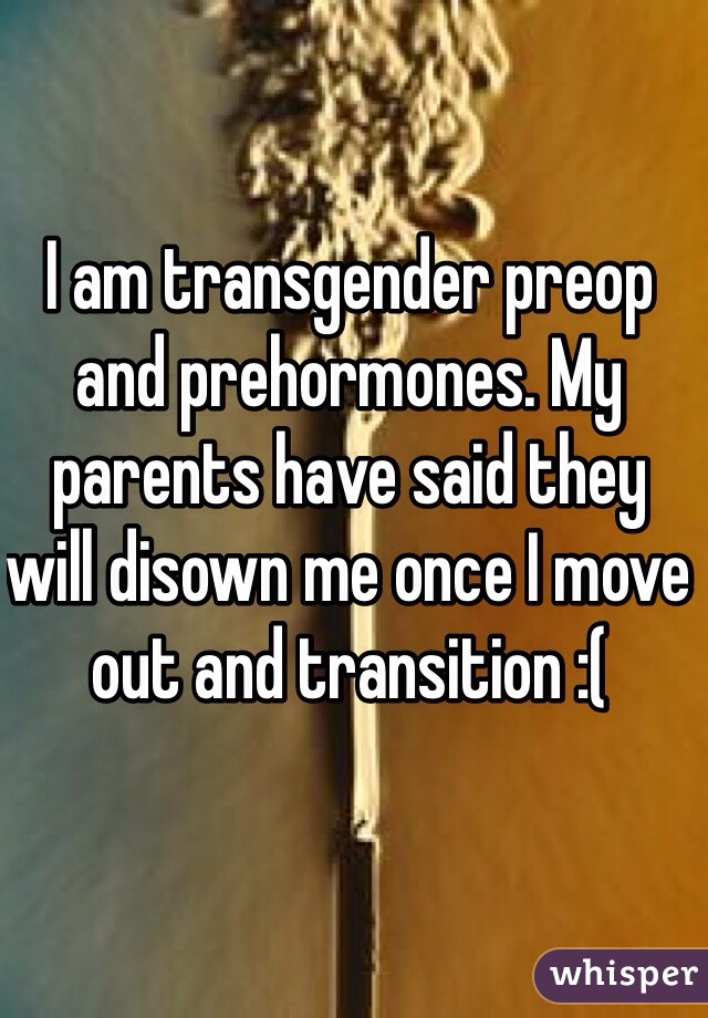 I am transgender preop and prehormones. My parents have said they will disown me once I move out and transition :(