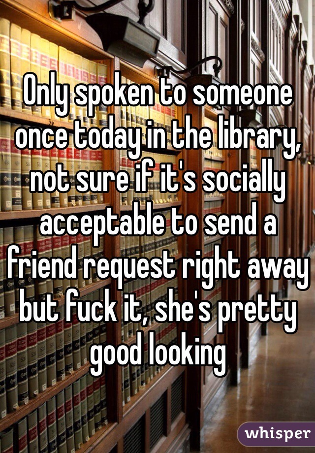 Only spoken to someone once today in the library, not sure if it's socially acceptable to send a friend request right away but fuck it, she's pretty good looking