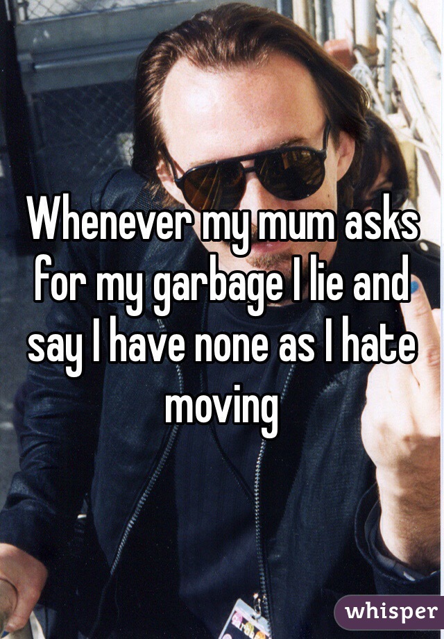 Whenever my mum asks for my garbage I lie and say I have none as I hate moving