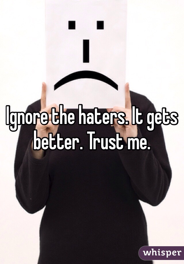 Ignore the haters. It gets better. Trust me.