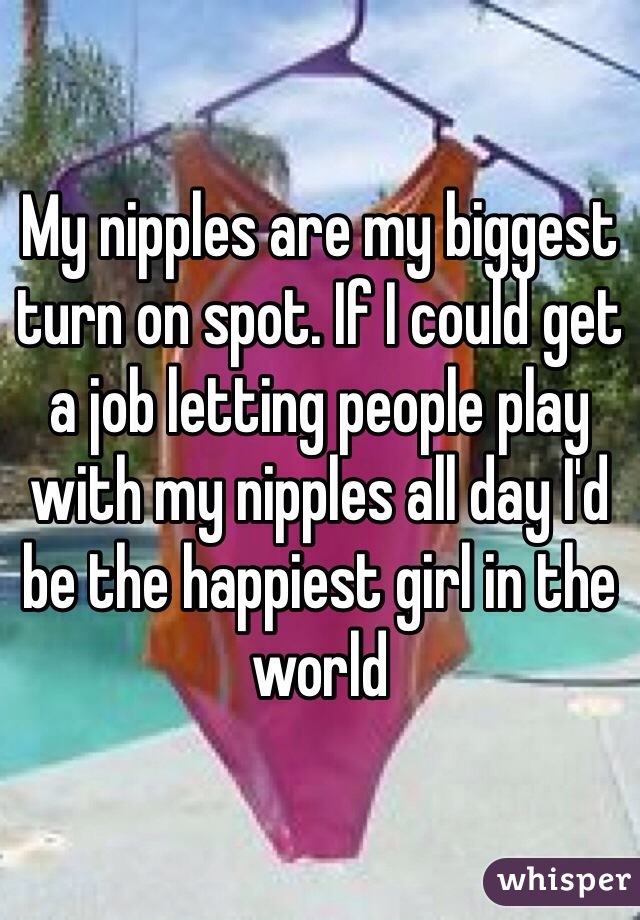 My nipples are my biggest turn on spot. If I could get a job letting people play with my nipples all day I'd be the happiest girl in the world 