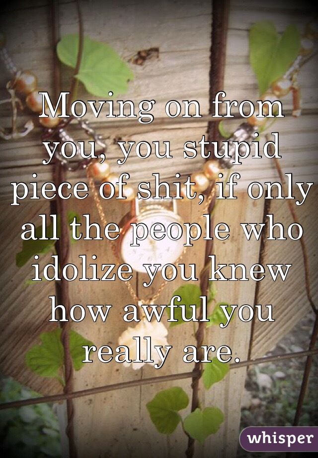 Moving on from you, you stupid piece of shit, if only all the people who idolize you knew how awful you really are. 