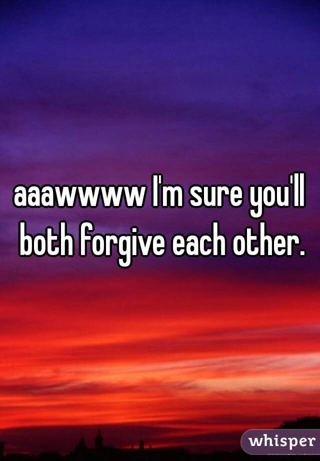 aaawwww I'm sure you'll both forgive each other.