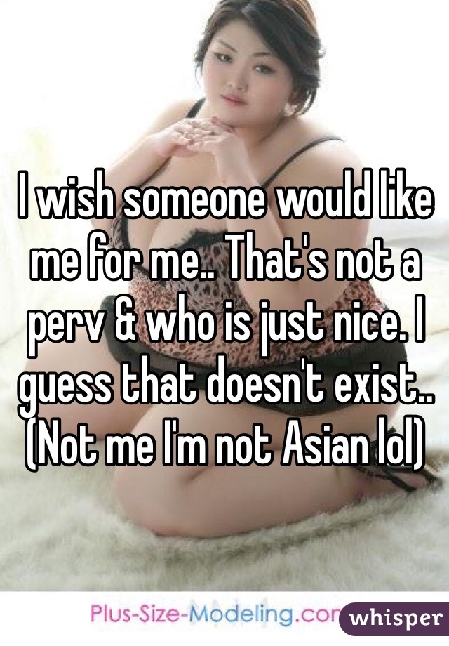 I wish someone would like me for me.. That's not a perv & who is just nice. I guess that doesn't exist.. (Not me I'm not Asian lol) 