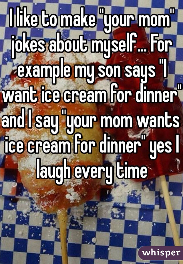 I like to make "your mom" jokes about myself... For example my son says "I want ice cream for dinner" and I say "your mom wants ice cream for dinner" yes I laugh every time