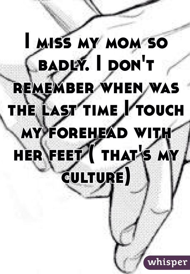 I miss my mom so badly. I don't remember when was the last time I touch my forehead with her feet ( that's my culture)