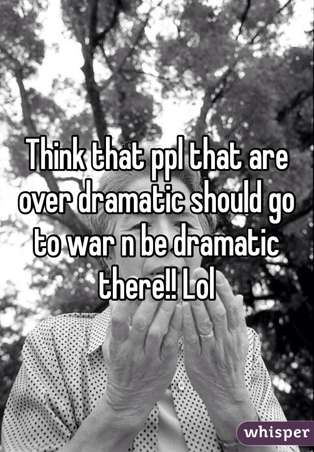 Think that ppl that are over dramatic should go to war n be dramatic there!! Lol