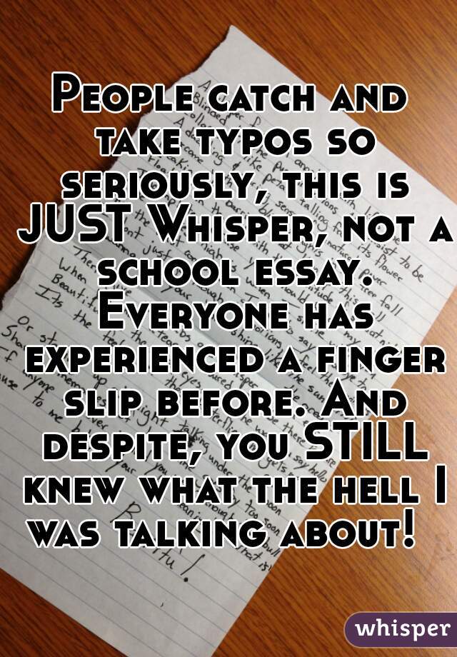 People catch and take typos so seriously, this is JUST Whisper, not a school essay. Everyone has experienced a finger slip before. And despite, you STILL knew what the hell I was talking about!  