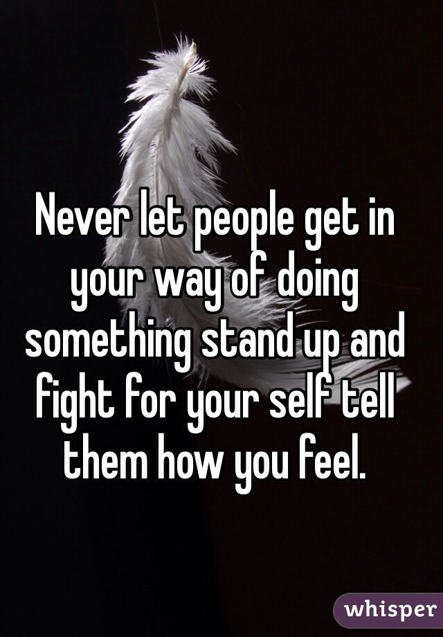 Never let people get in your way of doing something stand up and fight for your self tell them how you feel. 