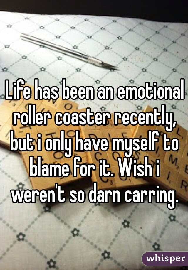 Life has been an emotional roller coaster recently, but i only have myself to blame for it. Wish i weren't so darn carring.