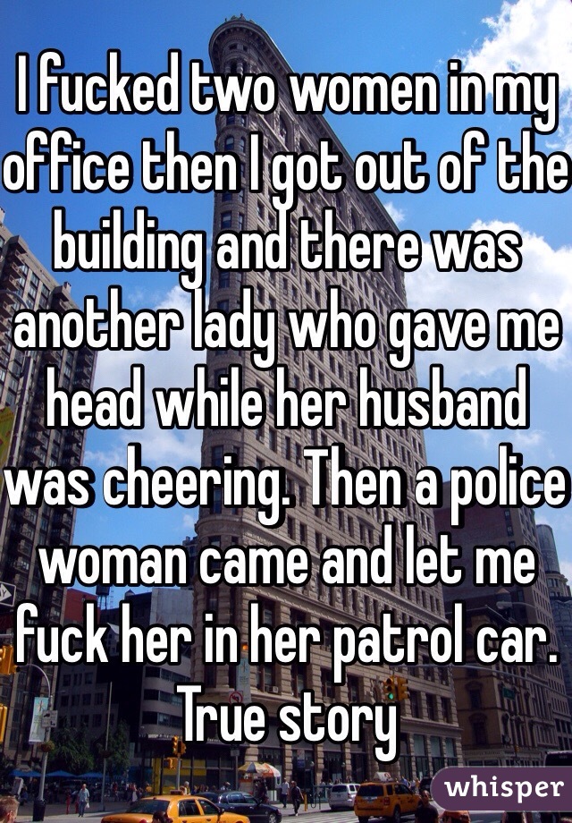 I fucked two women in my office then I got out of the building and there was another lady who gave me head while her husband was cheering. Then a police woman came and let me fuck her in her patrol car. True story