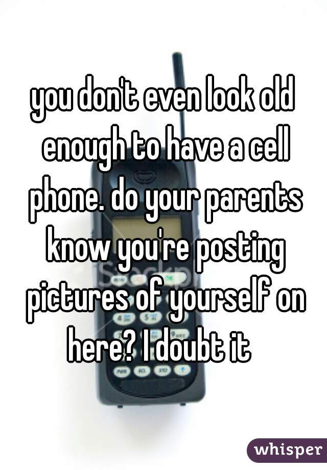 you don't even look old enough to have a cell phone. do your parents know you're posting pictures of yourself on here? I doubt it  