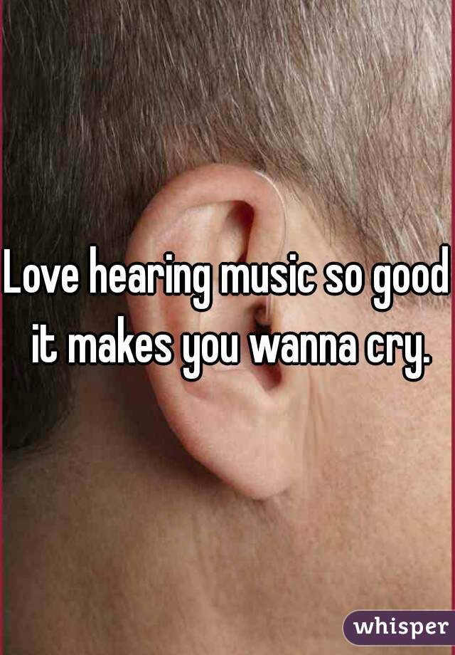 Love hearing music so good it makes you wanna cry.