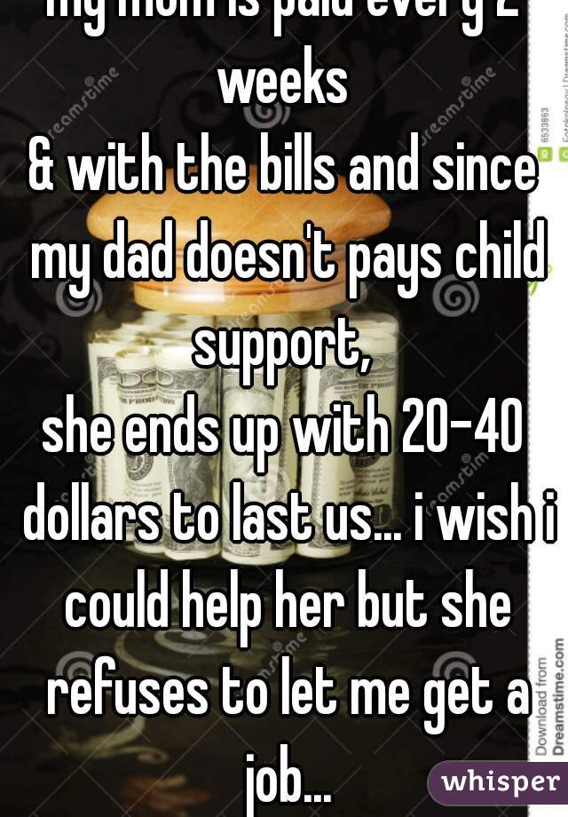 my mom is paid every 2 weeks 
& with the bills and since my dad doesn't pays child support, 
she ends up with 20-40 dollars to last us... i wish i could help her but she refuses to let me get a job...