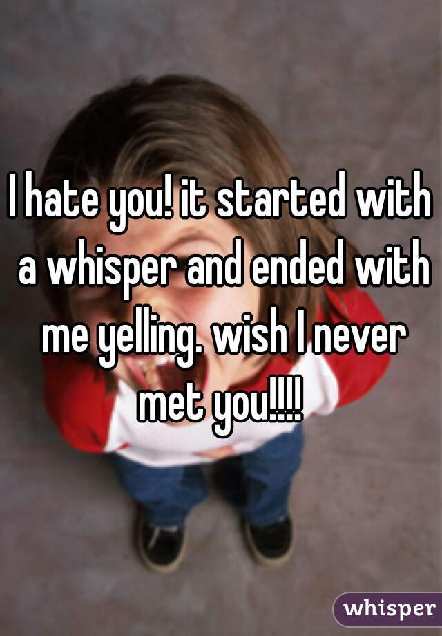 I hate you! it started with a whisper and ended with me yelling. wish I never met you!!!! 