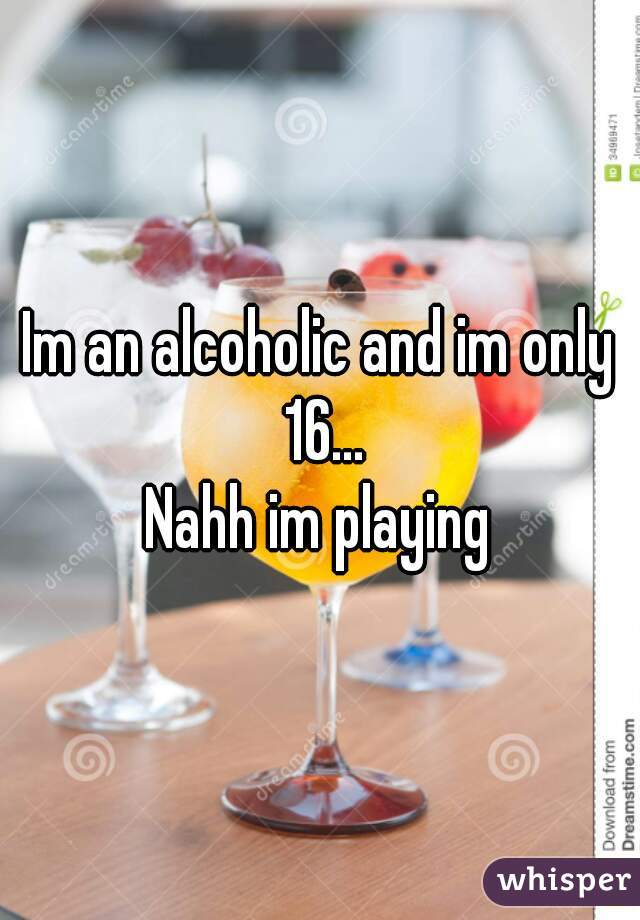 Im an alcoholic and im only 16...

Nahh im playing