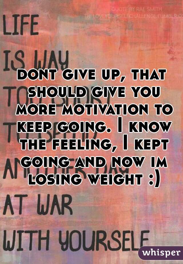 dont give up, that should give you more motivation to keep going. I know the feeling, I kept going and now im losing weight :)