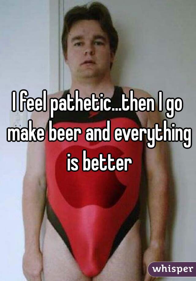 I feel pathetic...then I go make beer and everything is better