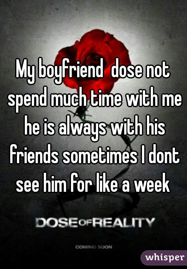 My boyfriend  dose not spend much time with me he is always with his friends sometimes I dont see him for like a week 