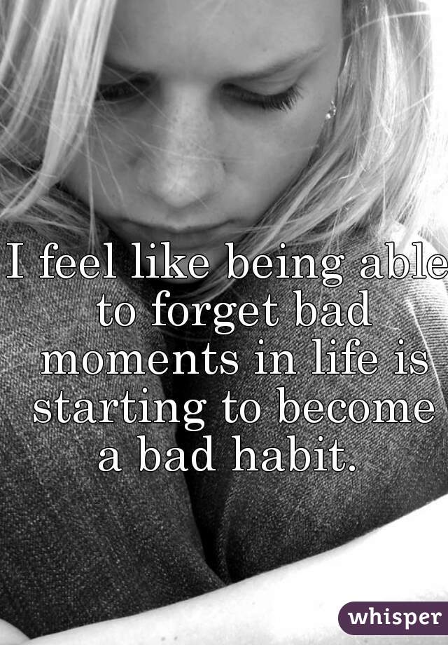 I feel like being able to forget bad moments in life is starting to become a bad habit. 