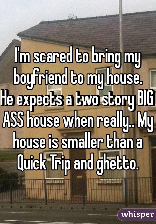 I'm scared to bring my boyfriend to my house. 
He expects a two story BIG ASS house when really.. My house is smaller than a Quick Trip and ghetto. 