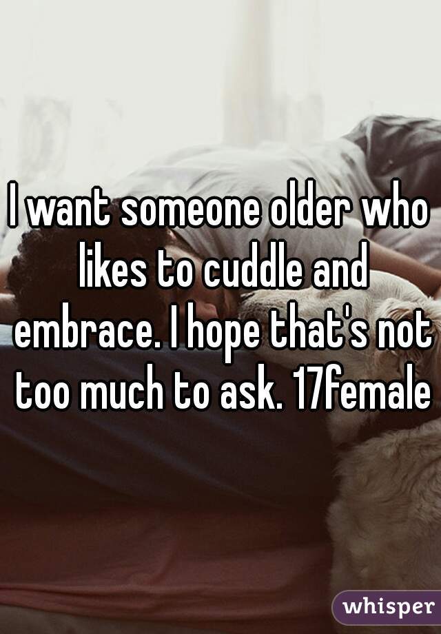 I want someone older who likes to cuddle and embrace. I hope that's not too much to ask. 17female
