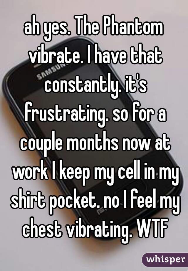 ah yes. The Phantom vibrate. I have that constantly. it's frustrating. so for a couple months now at work I keep my cell in my shirt pocket. no I feel my chest vibrating. WTF