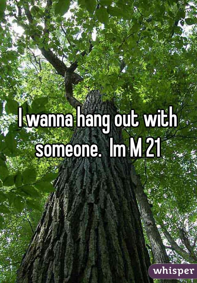 I wanna hang out with someone.  Im M 21 