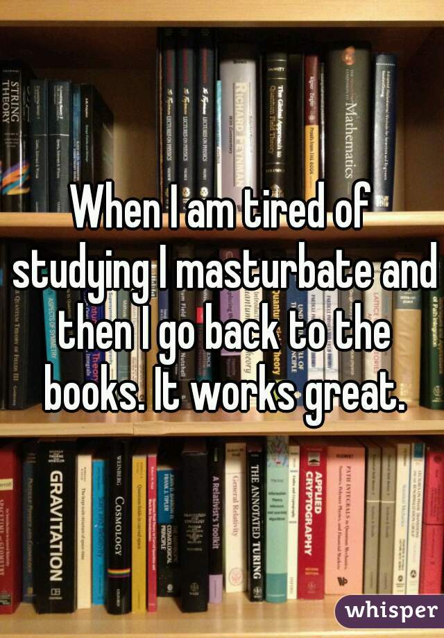 When I am tired of studying I masturbate and then I go back to the books. It works great.
