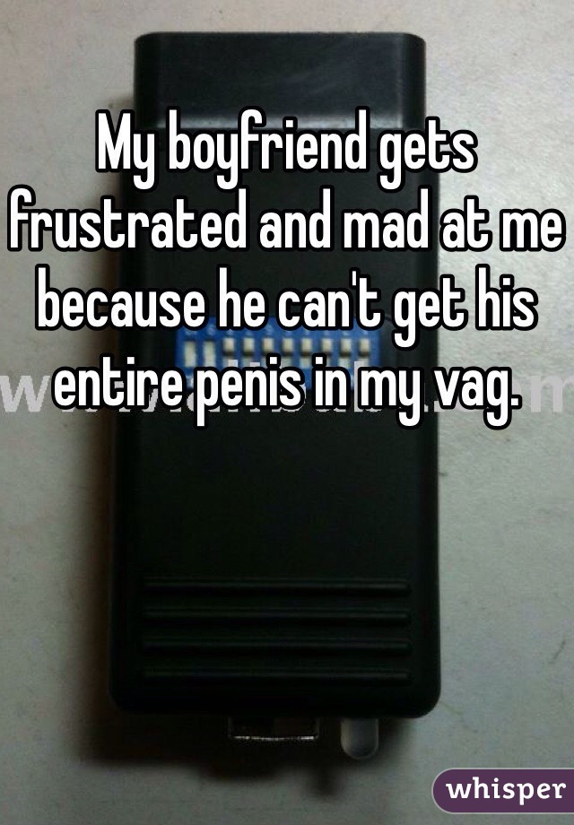 My boyfriend gets frustrated and mad at me because he can't get his entire penis in my vag. 