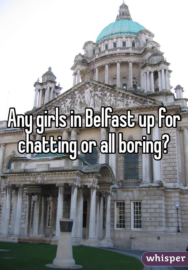Any girls in Belfast up for chatting or all boring?