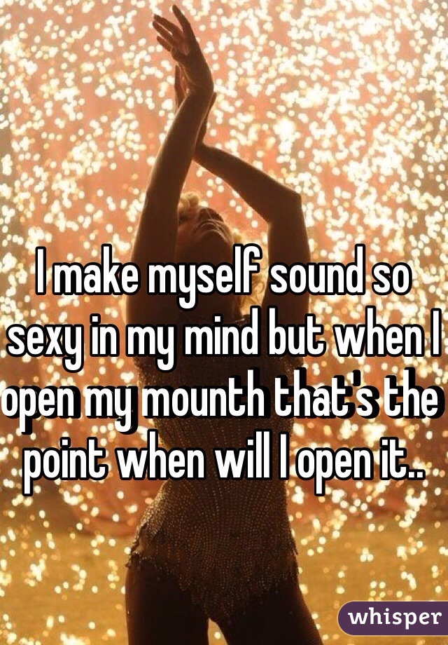 I make myself sound so sexy in my mind but when I open my mounth that's the point when will I open it..