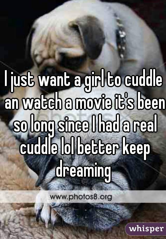 I just want a girl to cuddle an watch a movie it's been so long since I had a real cuddle lol better keep dreaming 