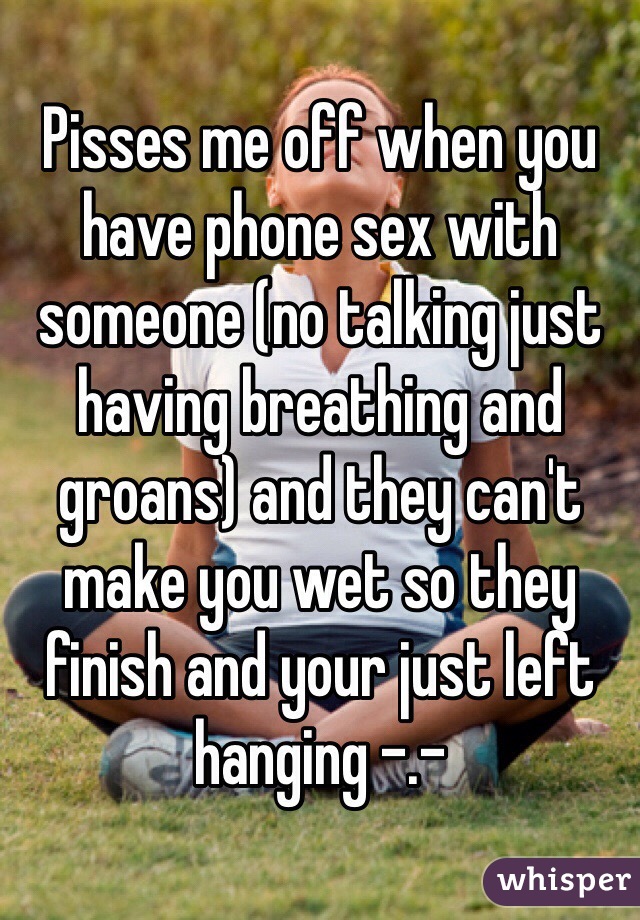 Pisses me off when you have phone sex with someone (no talking just having breathing and groans) and they can't make you wet so they finish and your just left hanging -.- 