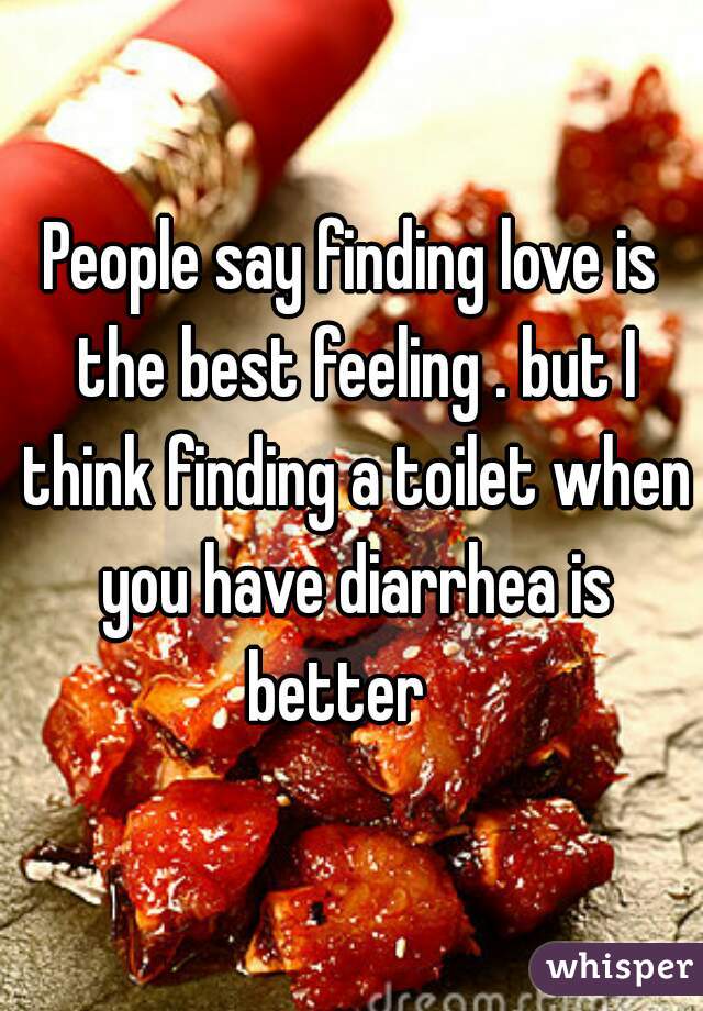 People say finding love is the best feeling . but I think finding a toilet when you have diarrhea is better   