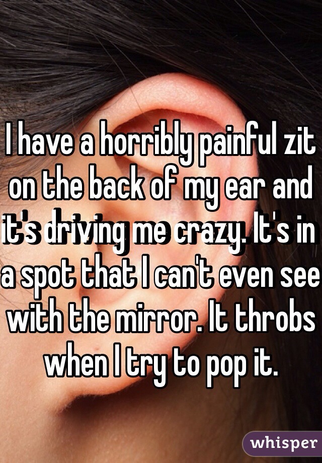 I have a horribly painful zit on the back of my ear and it's driving me crazy. It's in a spot that I can't even see with the mirror. It throbs when I try to pop it.