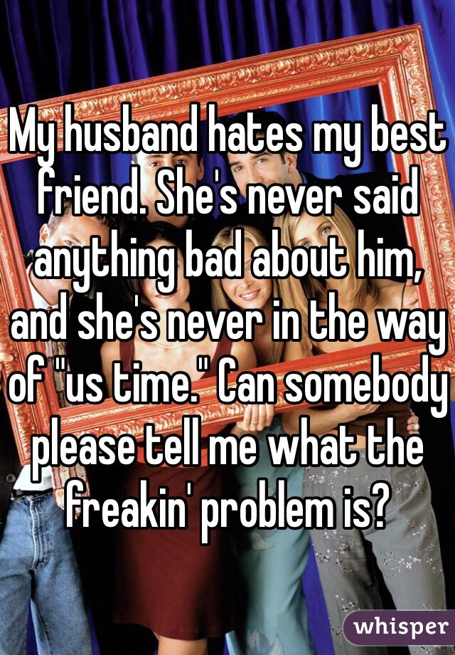 My husband hates my best friend. She's never said anything bad about him, and she's never in the way of "us time." Can somebody please tell me what the freakin' problem is?