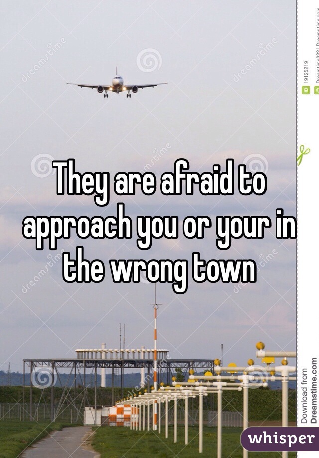 They are afraid to approach you or your in the wrong town