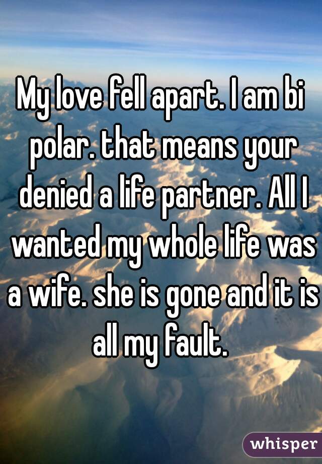 My love fell apart. I am bi polar. that means your denied a life partner. All I wanted my whole life was a wife. she is gone and it is all my fault. 