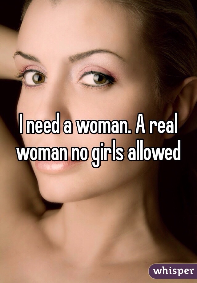 I need a woman. A real woman no girls allowed 