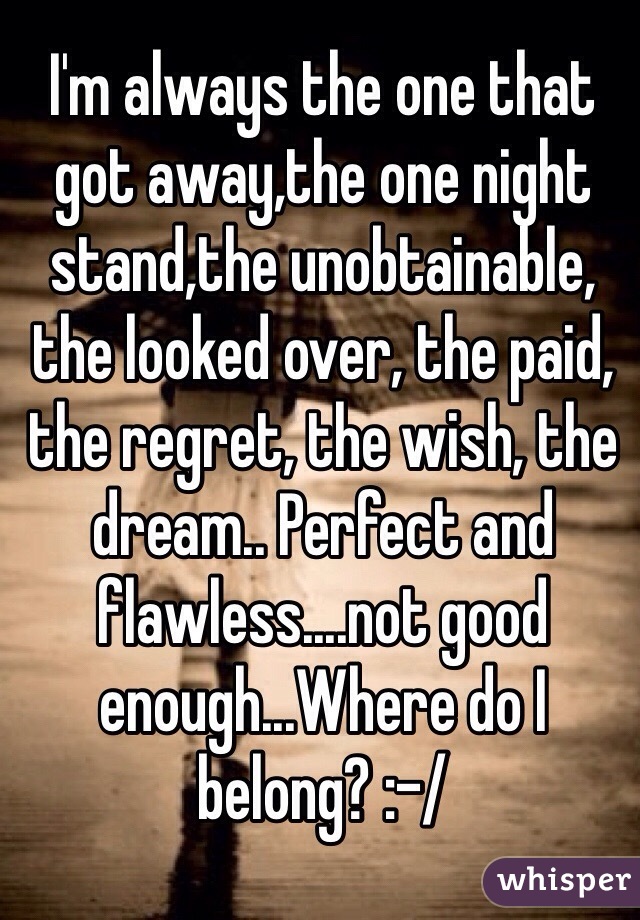 I'm always the one that got away,the one night stand,the unobtainable, the looked over, the paid, the regret, the wish, the dream.. Perfect and flawless....not good enough...Where do I belong? :-/