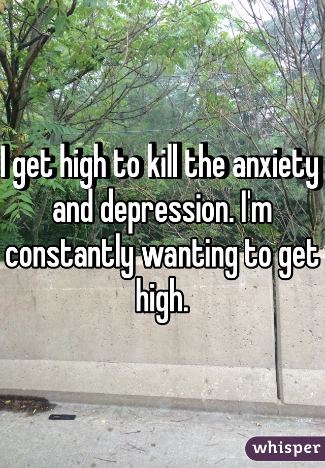 I get high to kill the anxiety and depression. I'm constantly wanting to get high. 