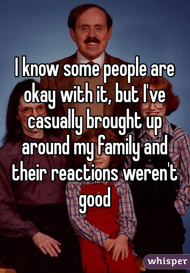 I know some people are okay with it, but I've casually brought up around my family and their reactions weren't good
